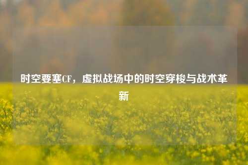 时空要塞CF，虚拟战场中的时空穿梭与战术革新