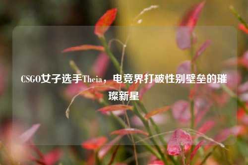 CSGO女子选手Theia，电竞界打破性别壁垒的璀璨新星