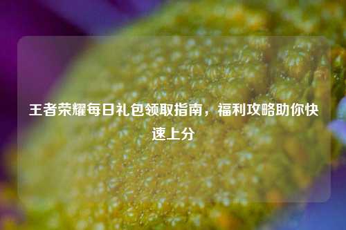 王者荣耀每日礼包领取指南，福利攻略助你快速上分