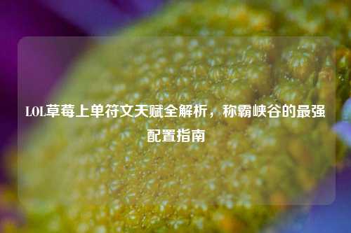LOL草莓上单符文天赋全解析，称霸峡谷的最强配置指南