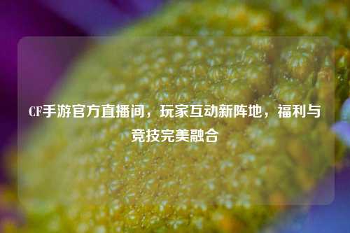 CF手游官方直播间，玩家互动新阵地，福利与竞技完美融合