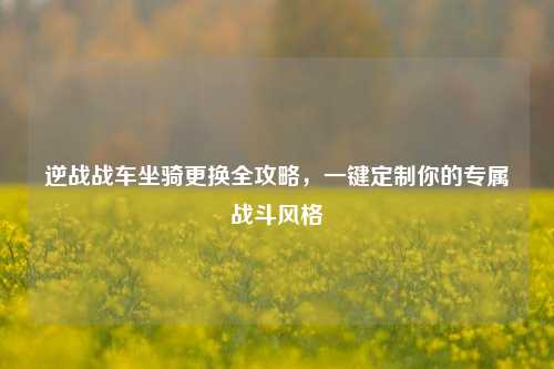 逆战战车坐骑更换全攻略，一键定制你的专属战斗风格
