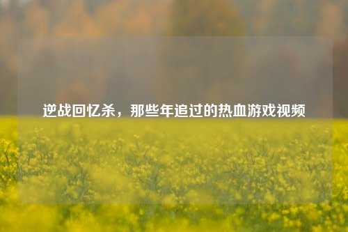 逆战回忆杀，那些年追过的热血游戏视频
